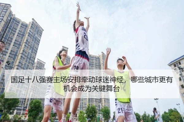国足十八强赛主场安排牵动球迷神经，哪些城市更有机会成为关键舞台（wanmeizhenren）